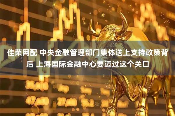 佳荣网配 中央金融管理部门集体送上支持政策背后 上海国际金融中心要迈过这个关口