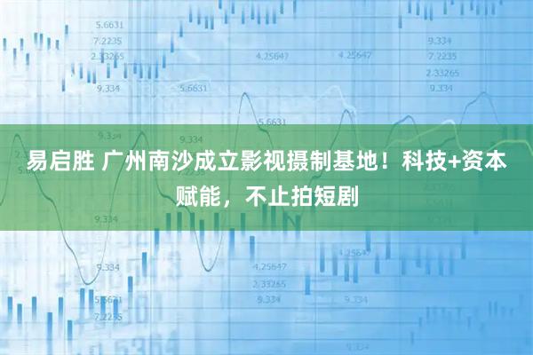 易启胜 广州南沙成立影视摄制基地！科技+资本赋能，不止拍短剧