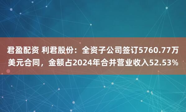 君盈配资 利君股份：全资子公司签订5760.77万美元合同，金额占2024年合并营业收入52.53%