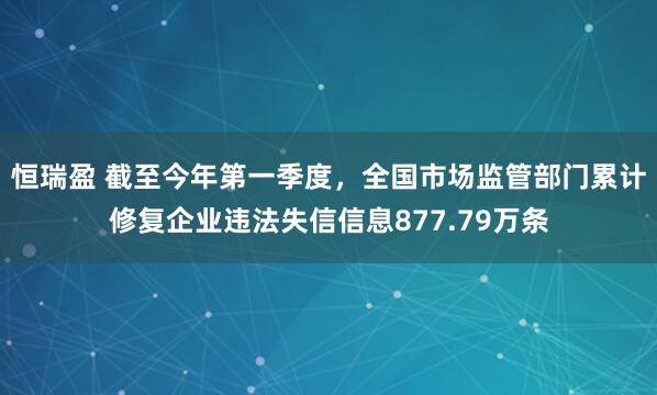 恒瑞盈 截至今年第一季度，全国市场监管部门累计修复企业违法失信信息877.79万条