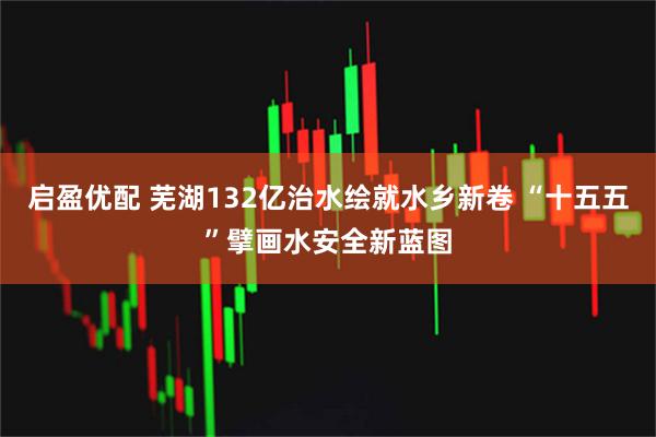 启盈优配 芜湖132亿治水绘就水乡新卷 “十五五”擘画水安全新蓝图