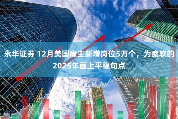 永华证券 12月美国雇主新增岗位5万个，为疲软的2025年画上平稳句点
