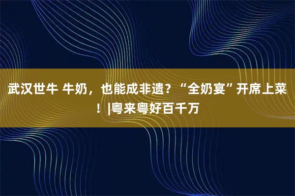 武汉世牛 牛奶，也能成非遗？“全奶宴”开席上菜！|粤来粤好百千万