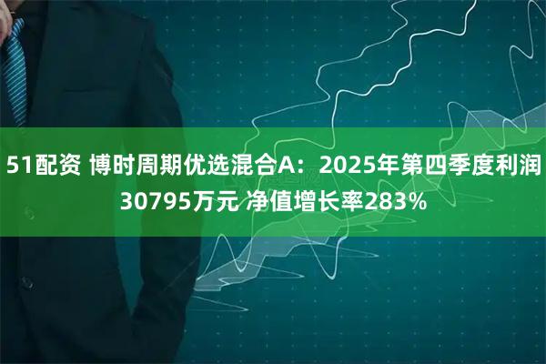 51配资 博时周期优选混合A：2025年第四季度利润30795万元 净值增长率283%