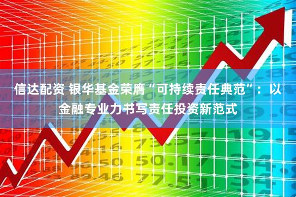 信达配资 银华基金荣膺“可持续责任典范”：以金融专业力书写责任投资新范式