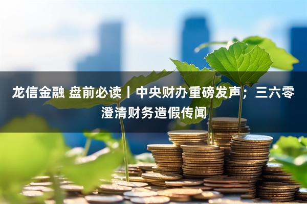 龙信金融 盘前必读丨中央财办重磅发声；三六零澄清财务造假传闻