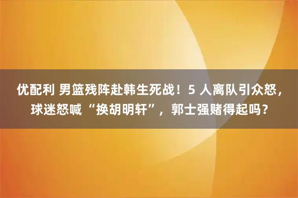 优配利 男篮残阵赴韩生死战！5 人离队引众怒，球迷怒喊 “换胡明轩”，郭士强赌得起吗？