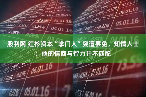 股利网 红杉资本“掌门人”突遭罢免，知情人士：他的情商与智力并不匹配