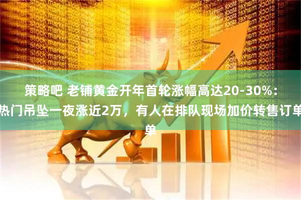 策略吧 老铺黄金开年首轮涨幅高达20-30%：热门吊坠一夜涨近2万，有人在排队现场加价转售订单