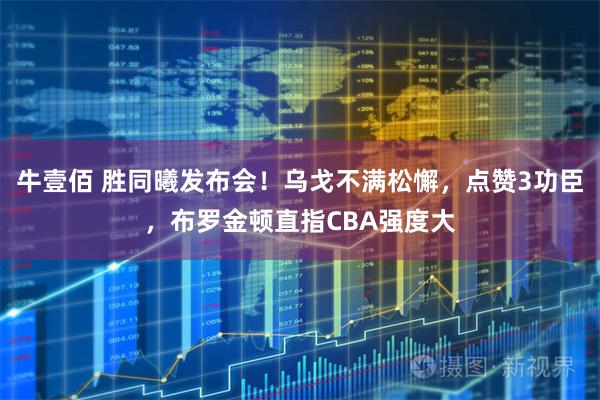 牛壹佰 胜同曦发布会！乌戈不满松懈，点赞3功臣，布罗金顿直指CBA强度大