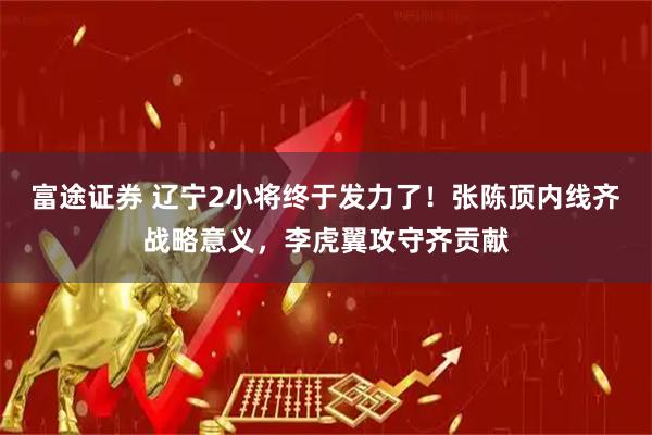 富途证券 辽宁2小将终于发力了！张陈顶内线齐战略意义，李虎翼攻守齐贡献
