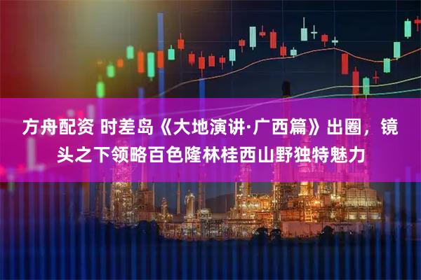 方舟配资 时差岛《大地演讲·广西篇》出圈，镜头之下领略百色隆林桂西山野独特魅力