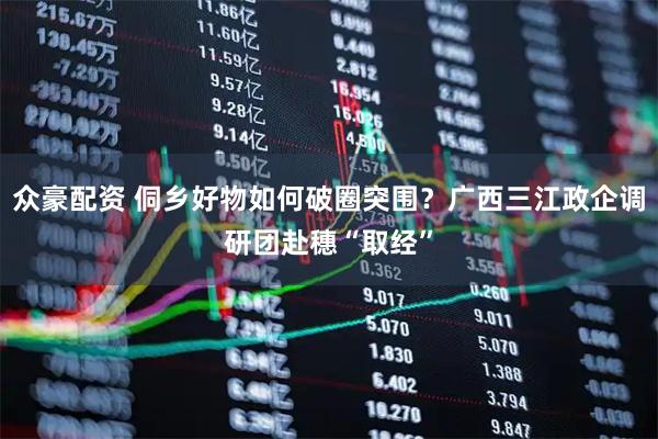 众豪配资 侗乡好物如何破圈突围？广西三江政企调研团赴穗“取经”
